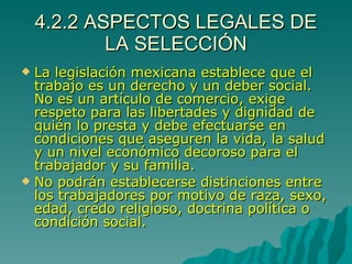 4.2.2 ASPECTOS LEGALES DE LA SELECCIÓN La legislación mexicana establece que el trabajo es un derecho y un deber social. No es un artículo de comercio, exige respeto para las libertades y dignidad de quién lo presta y debe efectuarse en condiciones que aseguren la vida, la salud y un nivel económico decoroso para el trabajador y su familia. No podrán establecerse distinciones entre los trabajadores por motivo de raza, sexo, edad, credo religioso, doctrina política o condición social. 