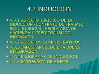 4.3 INDUCCIÓN 4.3.1 ASPECTO JURÍDICO DE LA INDUCCIÓN (CONTRATO DE TRABAJO, SEGURO SOCIAL, SECRETARIA DE HACIENDA Y CRÉDITOPUBLICO, INFONAVIT) 4.3.2 ASPECTOS ADMINISTRATIVOS 4.3.3 IMPORTANCIA DE UNA BUENA INTEGRACIÓN 4.3.4 PROGRAMAS DE INDUCCIÓN 4.3.5 ENTREVISTA DE AJUSTE 