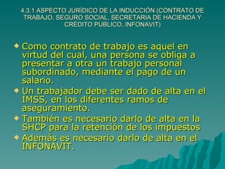 4.3.1 ASPECTO JURÍDICO DE LA INDUCCIÓN (CONTRATO DE TRABAJO, SEGURO SOCIAL, SECRETARIA DE HACIENDA Y CRÉDITO PUBLICO, INFONAVIT) Como contrato de trabajo es aquel en virtud del cual, una persona se obliga a presentar a otra un trabajo personal subordinado, mediante el pago de un salario. Un trabajador debe ser dado de alta en el IMSS, en los diferentes ramos de aseguramiento. También es necesario darlo de alta en la SHCP para la retención de los impuestos Además es necesario darlo de alta en el INFONAVIT. 