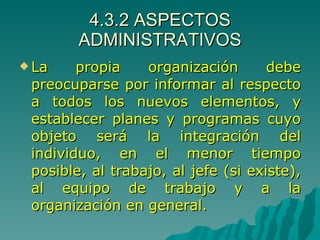 4.3.2 ASPECTOS ADMINISTRATIVOS La propia organización debe preocuparse por informar al respecto a todos los nuevos elementos, y establecer planes y programas cuyo objeto será la integración del individuo, en el menor tiempo posible, al trabajo, al jefe (si existe), al equipo de trabajo y a la organización en general. 