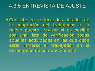 4.3.5 ENTREVISTA DE AJUSTE Consiste en verificar los detalles de la adaptación del trabajador a su nuevo puesto, revisar si es posible con una lista de verificación todas aquellas actividades en las que debe estar inmerso el trabajador en el desempeño de su nuevo puesto 