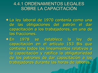 4.4.1 ORDENAMIENTOS LEGALES SOBRE LA CAPACITACIÓN La ley laboral de 1970 contenía como una de las obligaciones del patrón el dar capacitación a los trabajadores, en una de las fracciones. En 1978 se establece la ley de capacitación en el artículo 153 Bis que contiene todos los lineamientos relativos a la capacitación y ratifica la obligatoriedad de los patrones de dar capacitación a los trabajadores durante las horas de labores. 