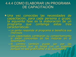 4.4.4 COMO ELABORAR UN PROGRAMA DE CAPACITACIÓN Una vez conocidas las necesidades de capacitación, para cada persona o grupo, la siguiente fase es la elaboración de un programa que contenga estas tres características: La gente responde al programa si beneficia sus intereses Los capacitados cambiarán su comportamiento si están concientes de las mejoras en el desempeño El cambio también puede ser por las obligaciones que se tenga con un superior aunque no sea gratificante a su desempeño 