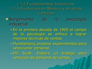 Surgimiento de la psicología industrial  En la primera década de 1900 el campo de la psicología se enfoca a lograr mejores técnicas de ventas  Munsterberg propone experimentos para seleccionar personal Dill Scott. Elabora un trabajo para selección de personal de ventas. 1.1.2 Fundamentos históricos  1.1.3 Evolución en México y en otras culturas 