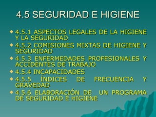 4.5 SEGURIDAD E HIGIENE 4.5.1 ASPECTOS LEGALES DE LA HIGIENE Y LA SEGURIDAD 4.5.2 COMISIONES MIXTAS DE HIGIENE Y SEGURIDAD 4.5.3 ENFERMEDADES PROFESIONALES Y ACCIDENTES DE TRABAJO 4.5.4 INCAPACIDADES 4.5.5 ÍNDICES DE FRECUENCIA Y GRAVEDAD 4.5.6 ELABORACIÓN DE  UN PROGRAMA DE SEGURIDAD E HIGIENE 