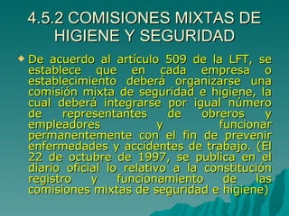 4.5.2 COMISIONES MIXTAS DE HIGIENE Y SEGURIDAD De acuerdo al artículo 509 de la LFT, se establece que en cada empresa o establecimiento deberá organizarse una comisión mixta de seguridad e higiene, la cual deberá integrarse por igual número de representantes de obreros y empleadores y funcionar permanentemente con el fin de prevenir enfermedades y accidentes de trabajo. (El 22 de octubre de 1997, se publica en el diario oficial lo relativo a la constitución registro y funcionamiento de las comisiones mixtas de seguridad e higiene) 