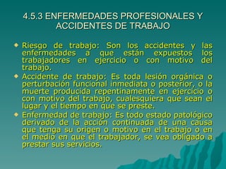 4.5.3 ENFERMEDADES PROFESIONALES Y ACCIDENTES DE TRABAJO Riesgo de trabajo: Son los accidentes y las enfermedades a que están expuestos los trabajadores en ejercicio o con motivo del trabajo. Accidente de trabajo: Es toda lesión orgánica o perturbación funcional inmediata o posterior, o la muerte producida repentinamente en ejercicio o con motivo del trabajo, cualesquiera que sean el lugar y el tiempo en que se preste. Enfermedad de trabajo: Es todo estado patológico derivado de la acción continuada de una causa que tenga su origen o motivo en el trabajo o en el medio en que el trabajador, se vea obligado a prestar sus servicios. 