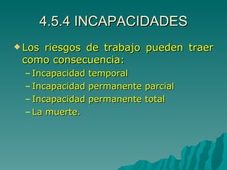 4.5.4 INCAPACIDADES Los riesgos de trabajo pueden traer como consecuencia: Incapacidad temporal Incapacidad permanente parcial Incapacidad permanente total La muerte. 