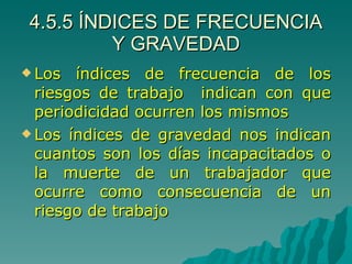 4.5.5 ÍNDICES DE FRECUENCIA Y GRAVEDAD Los índices de frecuencia de los riesgos de trabajo  indican con que periodicidad ocurren los mismos  Los índices de gravedad nos indican cuantos son los días incapacitados o la muerte de un trabajador que ocurre como consecuencia de un riesgo de trabajo 