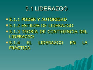 5.1 LIDERAZGO 5.1.1 PODER Y AUTORIDAD 5.1.2 ESTILOS DE LIDERAZGO 5.1.3 TEORÍA DE CONTIGENCIA DEL LIDERAZGO 5.1.4 EL LIDERAZGO EN LA PRÁCTICA 