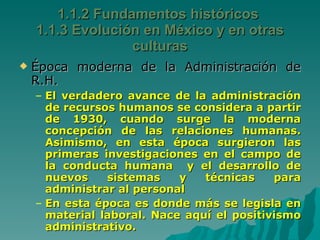 Época moderna de la Administración de R.H. El verdadero avance de la administración de recursos humanos se considera a partir de 1930, cuando surge la moderna concepción de las relaciones humanas. Asimismo, en esta época surgieron las primeras investigaciones en el campo de la conducta humana  y el desarrollo de nuevos sistemas y técnicas para administrar al personal En esta época es donde más se legisla en material laboral. Nace aquí el positivismo administrativo. 1.1.2 Fundamentos históricos  1.1.3 Evolución en México y en otras culturas 