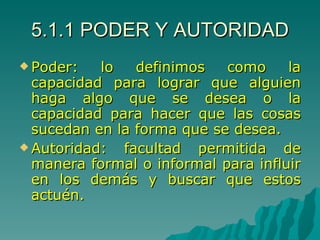 5.1.1 PODER Y AUTORIDAD Poder: lo definimos como la capacidad para lograr que alguien haga algo que se desea o la capacidad para hacer que las cosas sucedan en la forma que se desea. Autoridad: facultad permitida de manera formal o informal para influir en los demás y buscar que estos actuén.  
