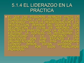 5.1.4 EL LIDERAZGO EN LA PRÁCTICA EL QUE LAS PERSONAS AVANCEN HACIA LA SUPERVIVENCIA Y LA ESTABILIDAD O, POR EL CONTRARIO , HACIA LA DESINTEGRACIÓN Y LA DESTRUCCIÓN, DEPENDE DEL GRADO EN QUE RECONOZCAN Y VIVAN EN ARMONÍA CON PRINCIPIOS BÁSICOS COMO LA RECTITUD, LA EQUIDAD, LA JUSTICIA, LA INTEGRIDAD, LA HONESTIDAD Y LA CONFIANZA. LOS INDIVIDUOS SON MAS EFICACES Y LAS ORGANIZACIONES SON MAS PODEROSAS CUANDO AMBOS ESTÁN GUIADOS Y GOBERNADOS POR ESOS PRINCIPIOS PROBADOS. 