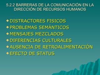 5.2.2 BARRERAS DE LA COMUNICACIÓN EN LA DIRECCIÓN DE RECURSOS HUMANOS DISTRACTORES FISICOS PROBLEMAS SEMÁNTICOS MENSAJES MEZCLADOS DIFERENCIAS CULTURALES AUSENCIA DE RETROALIMENTACIÓN EFECTO DE STATUS 
