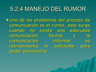 5.2.4 MANEJO DEL RUMOR Uno de los problemas del proceso de comunicación es el rumor, este surge cuando no existe una adecuada comunicación formal y la comunicación informal no retroalimenta lo suficiente para poder disminuirlo 