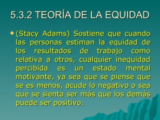 5.3.2 TEORÍA DE LA EQUIDAD (Stacy Adams) Sostiene que cuando las personas estiman la equidad de los resultados de trabajo como relativa a otros, cualquier inequidad percibida es un estado mental motivante, ya sea que se piense que se es menos, acude lo negativo o sea que se sienta ser más que los demás puede ser positivo. 