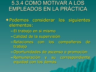 5.3.4 COMO MOTIVAR A LOS EMPLEADOS EN LA PRÁCTICA Podemos considerar los siguientes elementos: El trabajo en si mismo Calidad de la supervisión Relaciones con los compañeros de trabajo Oportunidades de ascenso o promoción Remuneración y su correspondiente equidad con los demás 