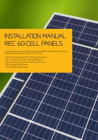 INSTALLATION MANUAL
REC 60-cell panels
Installation instructions for all REC Peak Energy and RECTwinPeak 60-cell size solar
panels certified according to IEC 61215 / 61730:
•	 REC Peak Energy Series / REC Peak Energy BLK Series
•	 RECTwinPeak Series / RECTwinPeak BLK Series
•	 RECTwinPeak 2 Series / RECTwinPeak 2 BLK Series
•	 RECTwinPeak 2 BLK2 Series
•	 RECTwinPeak 2 Mono Series
 