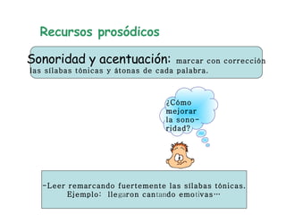 Recursos prosódicos Sonoridad y acentuación:   marcar con corrección las sílabas tónicas y átonas de cada palabra.  ¿Cómo  mejorar la sono- ridad? - L eer remarcando fuertemente las sílabas tónicas. Ejemplo:  lle ga ron can tan do emo ti vas… 