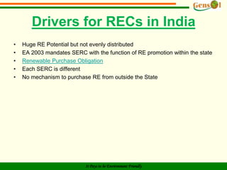 Renewable Energy Certificates – General Features1 ”instrument” or “certificate” ≃ 1 MWhof renewable energy generatedMechanism is used in many countries		– RPS (US & Japan),		– ROCs (UK),		– RECs (Australia),Usually certificates are traded to meet the mandatorytargets for RE purchases by utilities/DISCOMs		– However, tradeability is not mandatoryTargets establish demand		– Market for RECs sets price		– At times regulators fixes the ceiling price ~ in form of penalty to		    bring in certaintyREC Mechanism is compatible with competitive market