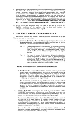 -6-
l). The Sangathan will make preliminary scrutiny of all the applications to determine eligibility
of candidate before the Written Tests. However, in case even at the time of preliminary
scrutiny, a candidate is allowed to appear at the written examinations or even if called for
the interview and such candidate does not fulfill any of the laid down selection criteria,
his/her candidature will automatically be treated as cancelled even after giving letter of
appointment. Therefore, before submitting the application, the candidate must ensure that
he/she fulfills all the eligibility criteria as laid down in this advertisement. His/ her
candidature will be purely provisional subject to eligibility being verified again after the
test and/ or interview. MERE ISSUE OF ADMIT CARD TO THE CANDIDATE WILL NOT
IMPLY THAT HIS/HER CANDIDATURE HAS BEEN FINALLY CLEARED BY THE KVS.
m).The decision of the Sangathan about the mode of selection to the post and
eligibility conditions of the applicant shall be final and binding. No
correspondence will be entertained in this regard.
8. MODE OF SELECTION AND SCHEME OF EXAMINATION
The mode of selection shall include a written examination test/interview as per the
following scheme of the examination:
i. Preliminary Examination: The test will be an objective type multiple choices of
answers consisting of 150 questions for a duration of 3 hours and will carry 1
mark each, in 2 parts, as per details mentioned below:
Part – 1: The Paper will consist of 110 Questions in the disciplines of General
Knowledge, General Awareness, Current Affairs, General Science &
Indian Constitution, Reasoning, Quantitative Aptitude and Teaching
Aptitude etc. The medium of the question paper will be both English
and Hindi
Part – 2: The Paper will consist of 40 Questions (20 questions based on
English language and 20 questions based on Hindi language) for
evaluation of language competence of the candidates which will be
of qualifying in nature. However, the candidate will be expected to
obtain 05 marks in English & Hindi separately as well as minimum 13
marks in this paper as a whole in order to qualify the test.
Note:-For the evaluation purpose there shall be no negative marking.
ii. Main Examination : Based on the marks and merit rank secured by a candidate
in Part-I of the Preliminary Examination, up to a cut off percentage as decided by
KVS and those candidates who qualify in Part-2 will be called for the Main
Examination. This will be of Descriptive Type Paper consisting of 120 marks for
a duration of 3 hours. The medium of the question paper will be both English and
Hindi (except Language papers i.e. English, Hindi)
This examination will consist of long, medium and short answer questions
pertaining to subject/posts for which a candidate has applied. The questions may
be recall type questions to test the conceptual understanding of the topics. A few
questions on drawing interpretations from given raw data and some situational
questions may also be asked to test the analytical ability and intelligence of the
candidates.
iii Interview Test : While processing the final result only those candidates will be
included who have obtained a pre determined cut off percentage of marks in the
Main Examination. Only those candidates will be called for the interview who has
secured merit rank based on the performance (above cut off percentage).
The candidate will be interviewed by a Board who will have before them a record of
his career. He will be asked questions on matters of general interest and on the
subject pertaining to the post applied for. The object of the interview is to assess the
personal suitability of the candidate for a career in teaching profession by a Board of
competent and unbiased observers. The test is intended to judge the mental caliber
and communication skill of a candidate.
Some of the qualities to be judged are mental alertness, critical powers of
assimilation, clear and logical exposition, and balance of judgment, variety and depth
of interest, leadership, intellectual and moral integrity.
 
