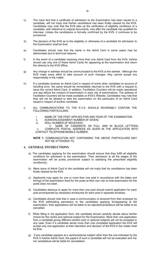 -9-
c). The mere fact that a certificate of admission to the Examination has been issued to a
candidate, will not imply that his/her candidature has been finally cleared by the KVS.
Candidates may note that the KVS take up the verification of eligibility conditions of a
candidate, with reference to original documents, only after the candidate has qualified for
interview. Unless the candidature is formally confirmed by the KVS, it continues to be
provisional.
d). The decision of the KVS as to the eligibility or otherwise of a candidate for admission to
the Examination shall be final.
e). Candidates should note that the name in the Admit Card in some cases may be
abbreviated due to technical reasons.
f). In the event of a candidate receiving more than one Admit Card from the KVS, he/she
should use only one of these Admit Cards for appearing at the examination and return
the other(s) to the KVS Office.
g). Any change in address should be communicated to the KVS at the earliest. Although the
KVS make every effort to take account of such changes, they cannot accept any
responsibility in the matter.
h). If a candidate receives an Admit Card in respect of some other candidate on account of
handling error, the same should be immediately returned to the KVS with a request to
issue the correct Admit Card. In addition, Facilitation Counters will be made operational
one day before the conduct of examination in each city of examinations. The address of
Facilitation Counters will be made available on KVS’s Website. Candidates may note that
they will not be allowed to take the examination on the particulars of an Admit Card
issued in respect of another candidate.
i). ALL COMMUNICATIONS TO THE K.V.S. SHOULD INVARIABLY CONTAIN THE
FOLLOWING PARTICULARS.
i. NAME OF THE POST APPLIED FOR AND YEAR OF THE EXAMINATION.
ii. ACKNOWLEDGEMENT NUMBER (IF GIVEN)
iii. ROLL NUMBER (IF RECEIVED)
iv NAME OF CANDIDATE (IN FULL AND IN BLOCK LETTERS)
v. COMPLETE POSTAL ADDRESS AS GIVEN IN THE APPLICATION WITH
CONTACT TELEPHONE/MOBILE NUMBER.
NOTE 1: COMMUNICATION NOT CONTAINING THE ABOVE PARTICULARS MAY
NOT BE ATTENDED TO.
4. GENERAL INSTRUCTIONS
a). The candidates applying for the examination should ensure that they fulfill all eligibility
conditions for admission to the examination. Their admission at all the stages of the
examination will be purely provisional subject to satisfying the prescribed eligibility
condition(s).
b). Mere issue of Admit Card to the candidate will not imply that his candidature has been
finally cleared by the KVS.
c). Applicants may apply for one or more than one post in accordance with the dates and
timings of the examination fixed for the posts at their own risk so that examination for the
posts does not clash.
d). Candidates desirous to apply for more than one post should submit application for each
post accompanied by necessary enclosures for each post in separate envelops.
e). Candidates should note that in case a communication is received from their employer by
the KVS withholding permission to the candidates applying for/appearing at the
examination, their applications will be liable to be rejected/candidature will be liable to be
cancelled.
f). While filling in his application form, the candidate should carefully decide about his/her
choice for the centre and optional subject for the Examination. More than one application
from a candidate giving different centers and/ or optional subjects will not be accepted in
any case. Even if a candidate sends more than one completed application the KVS will
accept only one application at their discretion and decision of the KVS in the matter shall
be final.
g). If any candidate appears at a centre/optional subject other than the one indicated by the
KVS in his/her Admit Card, the papers of such a candidate will not be evaluated and his/
her candidature will be liable for cancellation.
 