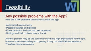 Feasibility
Any possible problems with the App?
Here are a few problems that may occur with the app:
-Autocorrect may not work
-Possible crashes and glitches
-Errors on which the letter the user requested
-Settings and Help options may not work
Another problem may be the consumer may have high expectations for the app,
however once downloading and opening, it may not meet their expectations.
Therefore, losing customers.
 