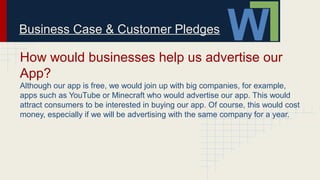 Business Case & Customer Pledges
How would businesses help us advertise our
App?
Although our app is free, we would join up with big companies, for example,
apps such as YouTube or Minecraft who would advertise our app. This would
attract consumers to be interested in buying our app. Of course, this would cost
money, especially if we will be advertising with the same company for a year.
 