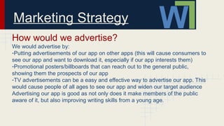 Marketing Strategy
How would we advertise?
We would advertise by:
-Putting advertisements of our app on other apps (this will cause consumers to
see our app and want to download it, especially if our app interests them)
-Promotional posters/billboards that can reach out to the general public,
showing them the prospects of our app
-TV advertisements can be a easy and effective way to advertise our app. This
would cause people of all ages to see our app and widen our target audience
Advertising our app is good as not only does it make members of the public
aware of it, but also improving writing skills from a young age.
 