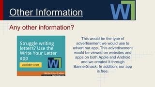 Other Information
Any other information?
This would be the type of
advertisement we would use to
advert our app. This advertisement
would be viewed on websites and
apps on both Apple and Android
and we created it through
BannerSnack. In addition, our app
is free.
 