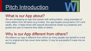 Pitch Introduction
What is our App about?
We are developing an app that assists with writing letters, using examples of
many letters from all topics (e.g invites). Our app targets young teens (12+) and
adults. Also, it helps those with special educational needs (e.g dyslexia) and
guides the user to improve their skills on letters.
Why is our App different from others?
We believe our app is different from others as many people can benefit to it and
as it is original and has never done before. It may be successful if made into an
actual app.
 