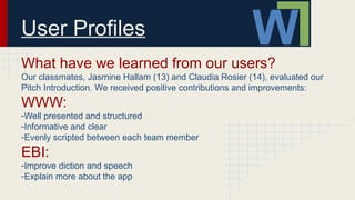 User Profiles
What have we learned from our users?
Our classmates, Jasmine Hallam (13) and Claudia Rosier (14), evaluated our
Pitch Introduction. We received positive contributions and improvements:
WWW:
-Well presented and structured
-Informative and clear
-Evenly scripted between each team member
EBI:
-Improve diction and speech
-Explain more about the app
 