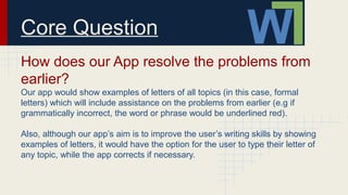 Core Question
How does our App resolve the problems from
earlier?
Our app would show examples of letters of all topics (in this case, formal
letters) which will include assistance on the problems from earlier (e.g if
grammatically incorrect, the word or phrase would be underlined red).
Also, although our app’s aim is to improve the user’s writing skills by showing
examples of letters, it would have the option for the user to type their letter of
any topic, while the app corrects if necessary.
 
