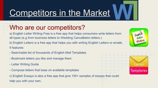 Competitors in the Market
Who are our competitors?
a) English Letter Writing Free is a free app that helps consumers write letters from
all types (e.g from business letters to Wedding Cancellation letters.)
b) English Letters is a free app that helps you with writing English Letters or emails.
It features:
- Searchable list of thousands of English Mail Templates
- Bookmark letters you like and manage them
- Letter Writing Guide
- Compose letters that base on available templates
c) English Essays is also a free app that give 100+ samples of essays that could
help you with your own.
 