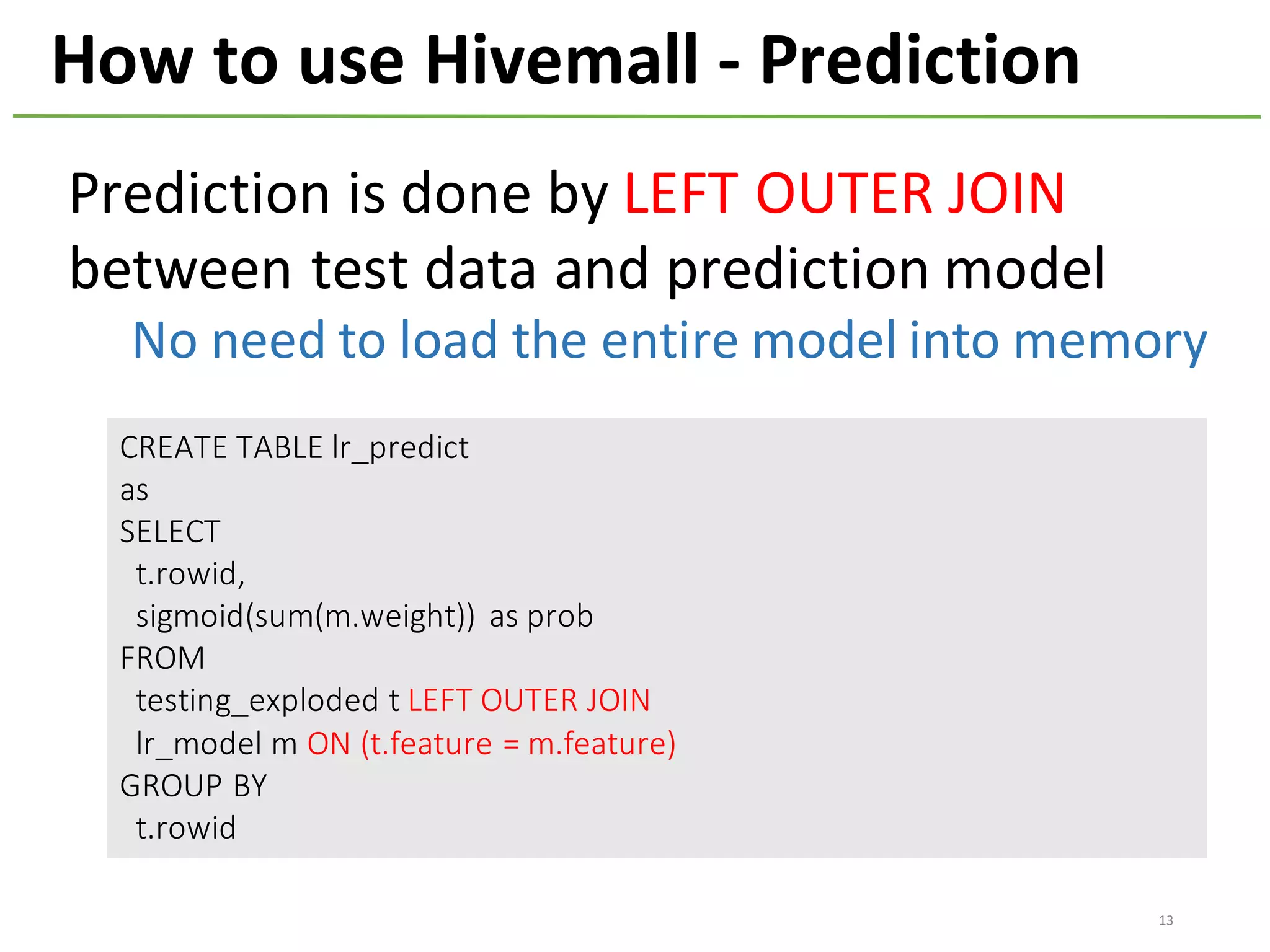 How	to	use	Hivemall	- Prediction
CREATE	TABLE	lr_predict
as
SELECT
t.rowid,	
sigmoid(sum(m.weight))	 as	prob
FROM
testing_exploded t	LEFT	OUTER	JOIN
lr_model m	ON	(t.feature =	m.feature)
GROUP	BY	
t.rowid
Prediction	is	done	by	LEFT	OUTER	JOIN
between	test	data	and	prediction	model
No	need	to	load	the	entire	model	into	memory
13
 