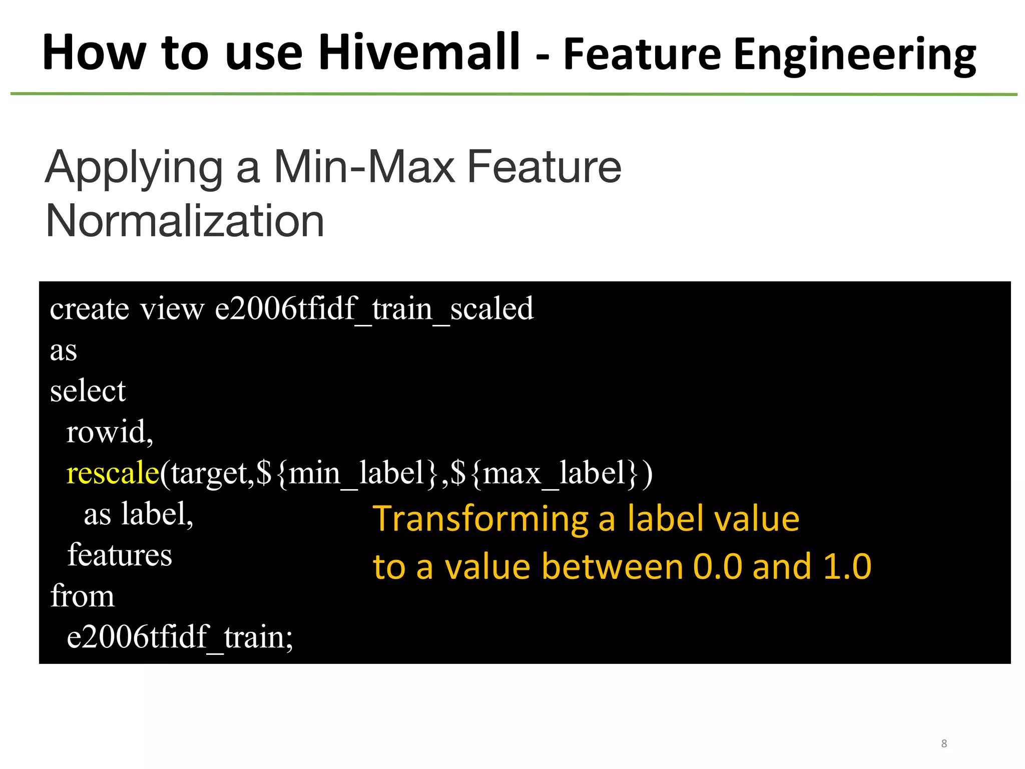 create view e2006tfidf_train_scaled
as
select
rowid,
rescale(target,${min_label},${max_label})
as label,
features
from
e2006tfidf_train;
Applying a Min-Max Feature
Normalization
How	to	use	Hivemall	- Feature	Engineering
Transforming	a	label	value	
to	a	value	between	0.0	and	1.0
8
 