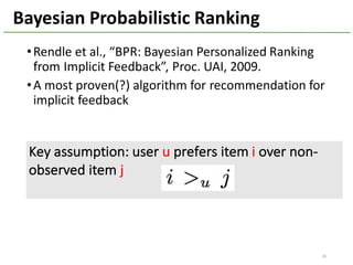 •Rendle et	al.,	“BPR:	Bayesian	Personalized	Ranking	
from	Implicit	Feedback”,	Proc.	UAI,	2009.
•A	most	proven(?)	algorithm	for	recommendation	for	
implicit	feedback
36
Bayesian	Probabilistic	Ranking
Key	assumption:	user	u prefers	item	i over	non-
observed	item j
 