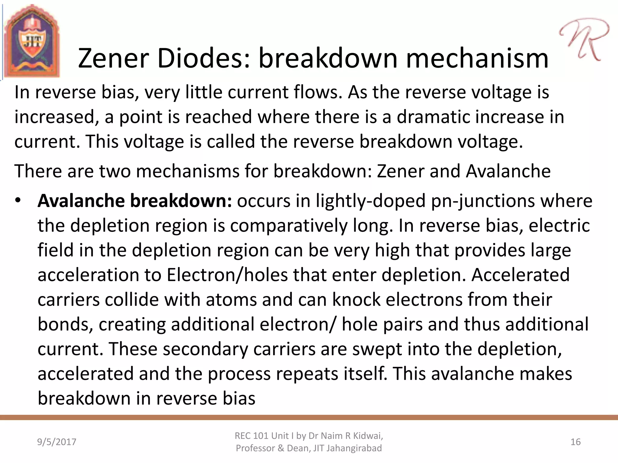 Zener Diodes: breakdown mechanism
In reverse bias, very little current flows. As the reverse voltage is
increased, a point is reached where there is a dramatic increase in
current. This voltage is called the reverse breakdown voltage.
There are two mechanisms for breakdown: Zener and Avalanche
• Avalanche breakdown: occurs in lightly-doped pn-junctions where
the depletion region is comparatively long. In reverse bias, electric
field in the depletion region can be very high that provides large
acceleration to Electron/holes that enter depletion. Accelerated
carriers collide with atoms and can knock electrons from their
bonds, creating additional electron/ hole pairs and thus additional
current. These secondary carriers are swept into the depletion,
accelerated and the process repeats itself. This avalanche makes
breakdown in reverse bias
9/5/2017
REC 101 Unit I by Dr Naim R Kidwai,
Professor & Dean, JIT Jahangirabad
16
 