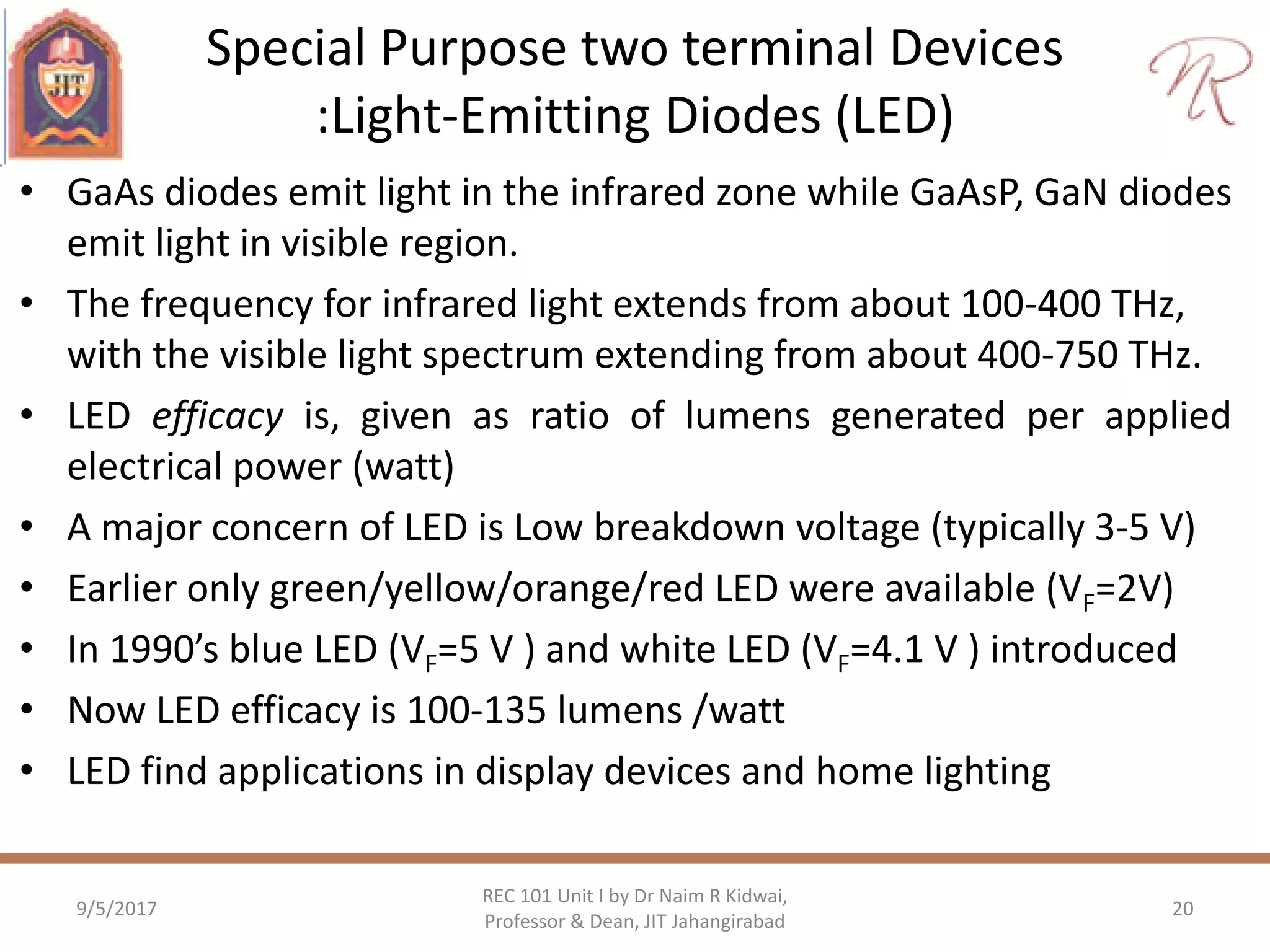 Special Purpose two terminal Devices
:Light-Emitting Diodes (LED)
• GaAs diodes emit light in the infrared zone while GaAsP, GaN diodes
emit light in visible region.
• The frequency for infrared light extends from about 100-400 THz,
with the visible light spectrum extending from about 400-750 THz.
• LED efficacy is, given as ratio of lumens generated per applied
electrical power (watt)
• A major concern of LED is Low breakdown voltage (typically 3-5 V)
• Earlier only green/yellow/orange/red LED were available (VF=2V)
• In 1990’s blue LED (VF=5 V ) and white LED (VF=4.1 V ) introduced
• Now LED efficacy is 100-135 lumens /watt
• LED find applications in display devices and home lighting
9/5/2017
REC 101 Unit I by Dr Naim R Kidwai,
Professor & Dean, JIT Jahangirabad
20
 