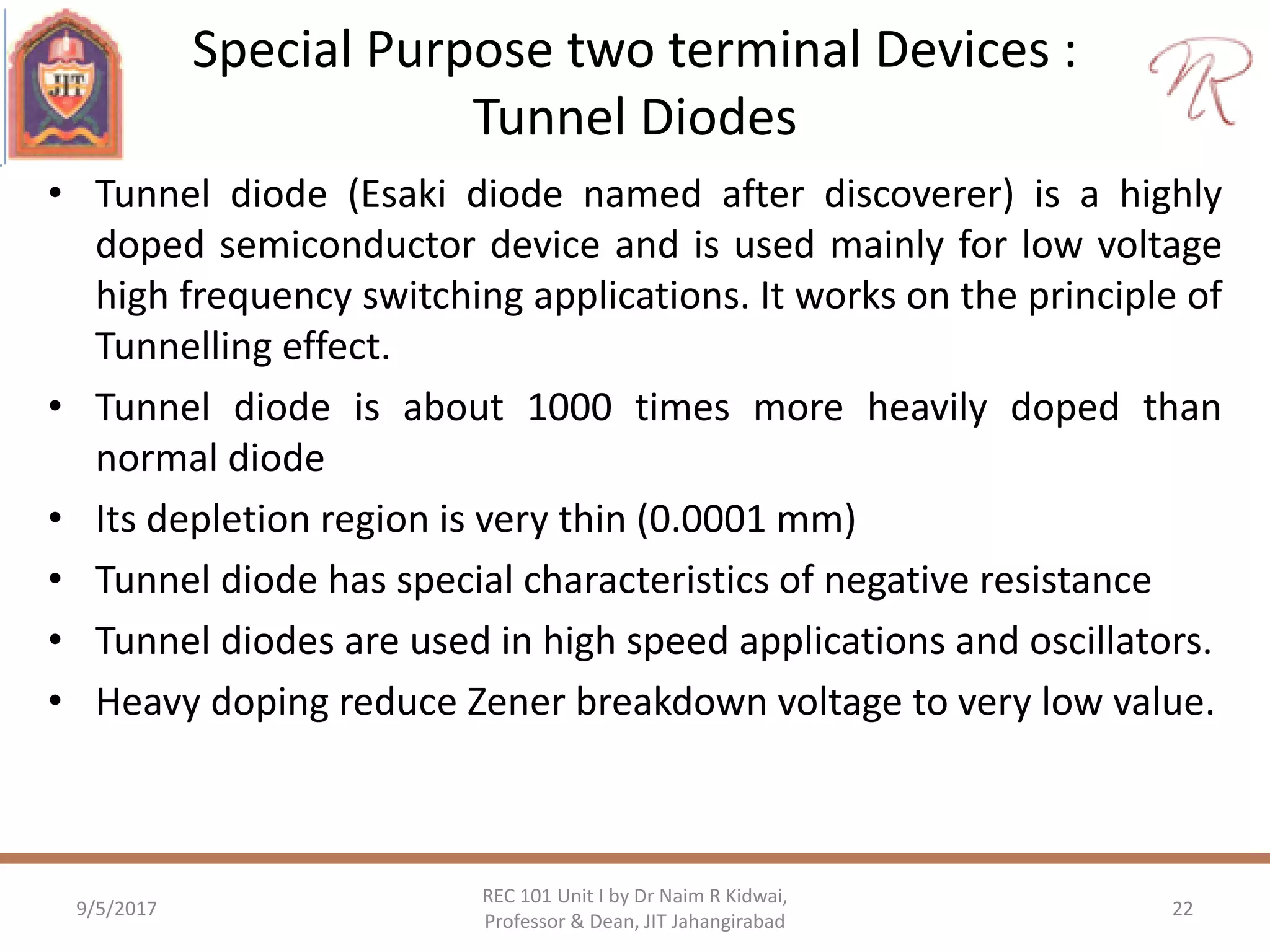 Special Purpose two terminal Devices :
Tunnel Diodes
• Tunnel diode (Esaki diode named after discoverer) is a highly
doped semiconductor device and is used mainly for low voltage
high frequency switching applications. It works on the principle of
Tunnelling effect.
• Tunnel diode is about 1000 times more heavily doped than
normal diode
• Its depletion region is very thin (0.0001 mm)
• Tunnel diode has special characteristics of negative resistance
• Tunnel diodes are used in high speed applications and oscillators.
• Heavy doping reduce Zener breakdown voltage to very low value.
9/5/2017
REC 101 Unit I by Dr Naim R Kidwai,
Professor & Dean, JIT Jahangirabad
22
 