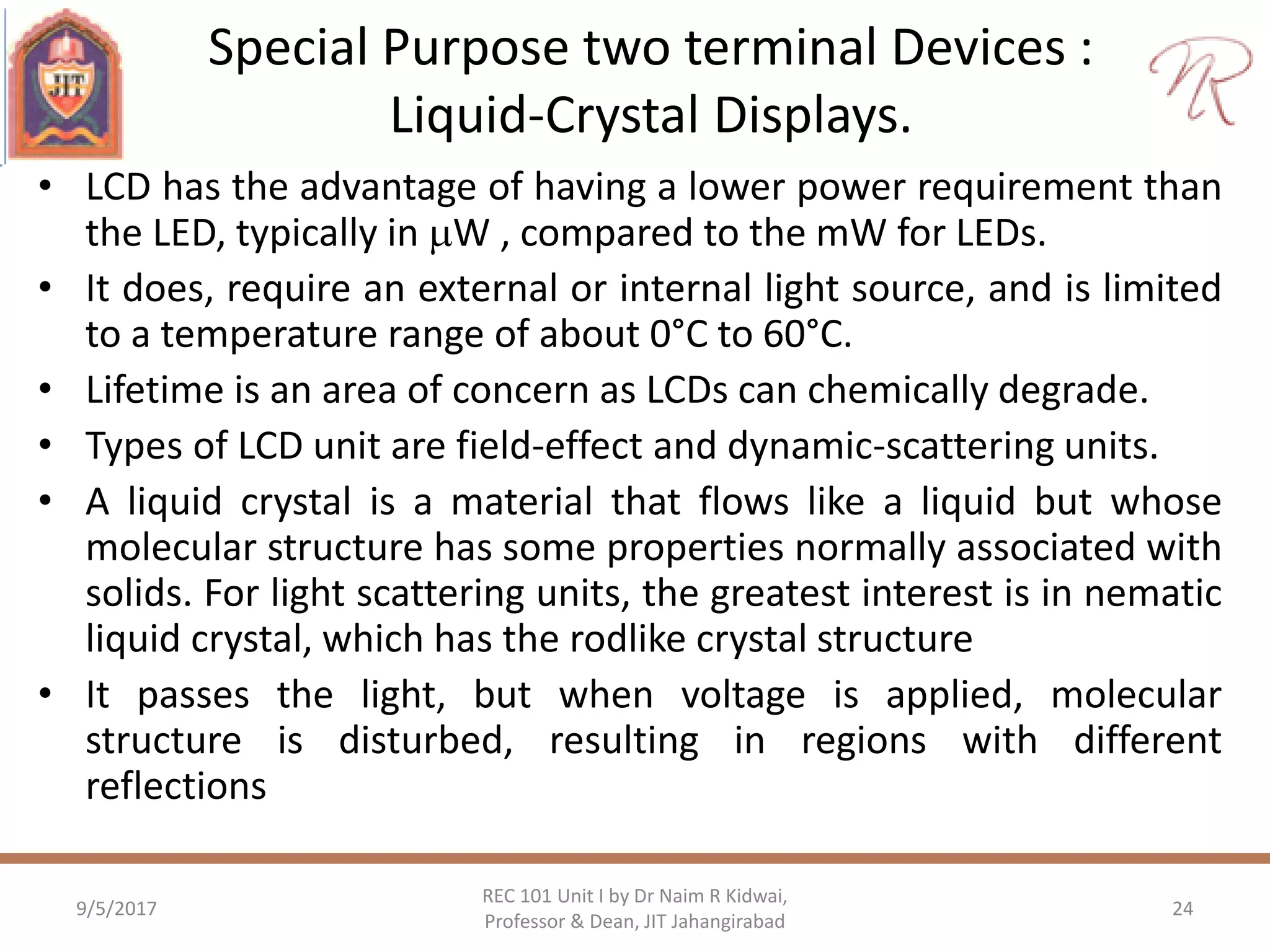 Special Purpose two terminal Devices :
Liquid-Crystal Displays.
• LCD has the advantage of having a lower power requirement than
the LED, typically in W , compared to the mW for LEDs.
• It does, require an external or internal light source, and is limited
to a temperature range of about 0°C to 60°C.
• Lifetime is an area of concern as LCDs can chemically degrade.
• Types of LCD unit are field-effect and dynamic-scattering units.
• A liquid crystal is a material that flows like a liquid but whose
molecular structure has some properties normally associated with
solids. For light scattering units, the greatest interest is in nematic
liquid crystal, which has the rodlike crystal structure
• It passes the light, but when voltage is applied, molecular
structure is disturbed, resulting in regions with different
reflections
9/5/2017
REC 101 Unit I by Dr Naim R Kidwai,
Professor & Dean, JIT Jahangirabad
24
 