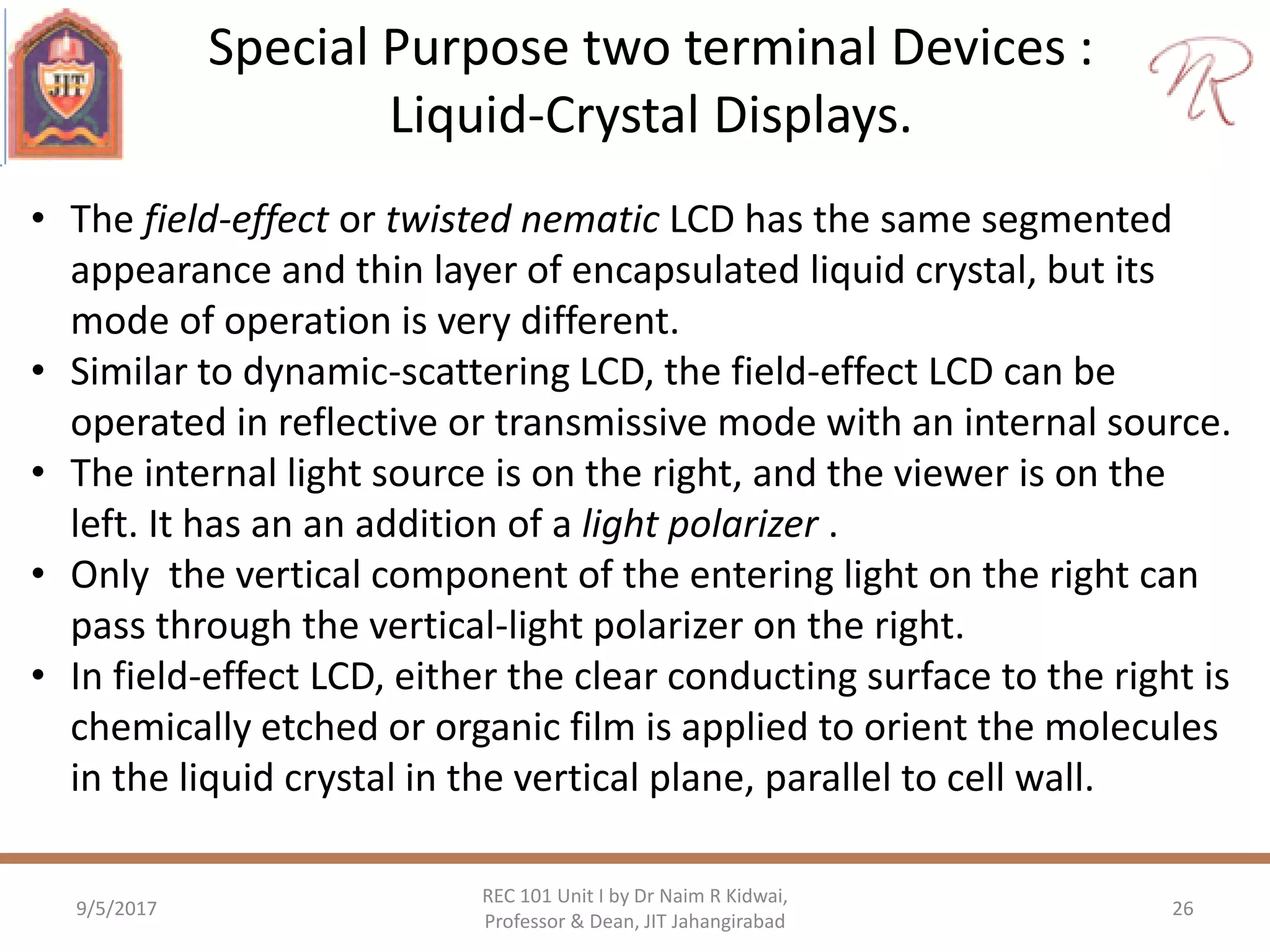 Special Purpose two terminal Devices :
Liquid-Crystal Displays.
9/5/2017
REC 101 Unit I by Dr Naim R Kidwai,
Professor & Dean, JIT Jahangirabad
26
• The field-effect or twisted nematic LCD has the same segmented
appearance and thin layer of encapsulated liquid crystal, but its
mode of operation is very different.
• Similar to dynamic-scattering LCD, the field-effect LCD can be
operated in reflective or transmissive mode with an internal source.
• The internal light source is on the right, and the viewer is on the
left. It has an an addition of a light polarizer .
• Only the vertical component of the entering light on the right can
pass through the vertical-light polarizer on the right.
• In field-effect LCD, either the clear conducting surface to the right is
chemically etched or organic film is applied to orient the molecules
in the liquid crystal in the vertical plane, parallel to cell wall.
 