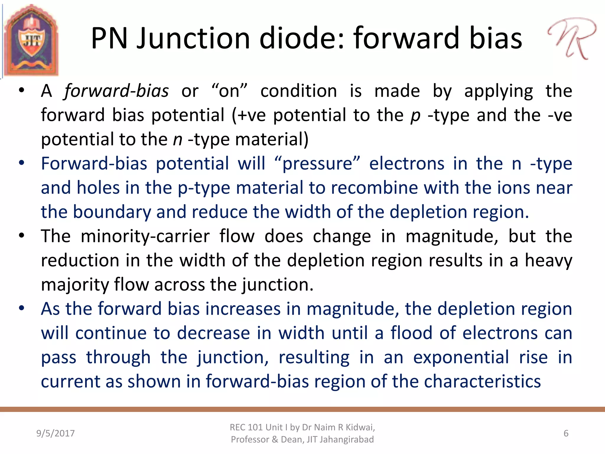 PN Junction diode: forward bias
9/5/2017 6
REC 101 Unit I by Dr Naim R Kidwai,
Professor & Dean, JIT Jahangirabad
• A forward-bias or “on” condition is made by applying the
forward bias potential (+ve potential to the p -type and the -ve
potential to the n -type material)
• Forward-bias potential will “pressure” electrons in the n -type
and holes in the p-type material to recombine with the ions near
the boundary and reduce the width of the depletion region.
• The minority-carrier flow does change in magnitude, but the
reduction in the width of the depletion region results in a heavy
majority flow across the junction.
• As the forward bias increases in magnitude, the depletion region
will continue to decrease in width until a flood of electrons can
pass through the junction, resulting in an exponential rise in
current as shown in forward-bias region of the characteristics
 