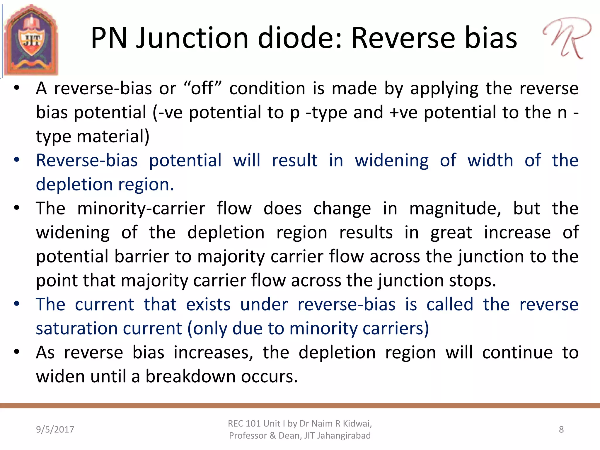 PN Junction diode: Reverse bias
9/5/2017 8
REC 101 Unit I by Dr Naim R Kidwai,
Professor & Dean, JIT Jahangirabad
• A reverse-bias or “off” condition is made by applying the reverse
bias potential (-ve potential to p -type and +ve potential to the n -
type material)
• Reverse-bias potential will result in widening of width of the
depletion region.
• The minority-carrier flow does change in magnitude, but the
widening of the depletion region results in great increase of
potential barrier to majority carrier flow across the junction to the
point that majority carrier flow across the junction stops.
• The current that exists under reverse-bias is called the reverse
saturation current (only due to minority carriers)
• As reverse bias increases, the depletion region will continue to
widen until a breakdown occurs.
 