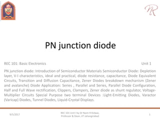 PN junction diode
REC 101: Basic Electronics Unit 1
PN junction diode: Introduction of Semiconductor Materials Semiconductor Diode: Depletion
layer, V-I characteristics, ideal and practical, diode resistance, capacitance, Diode Equivalent
Circuits, Transition and Diffusion Capacitance, Zener Diodes breakdown mechanism (Zener
and avalanche) Diode Application: Series , Parallel and Series, Parallel Diode Configuration,
Half and Full Wave rectification, Clippers, Clampers, Zener diode as shunt regulator, Voltage-
Multiplier Circuits Special Purpose two terminal Devices :Light-Emitting Diodes, Varactor
(Varicap) Diodes, Tunnel Diodes, Liquid-Crystal Displays.
9/5/2017 1
REC 101 Unit I by Dr Naim R Kidwai,
Professor & Dean, JIT Jahangirabad
 