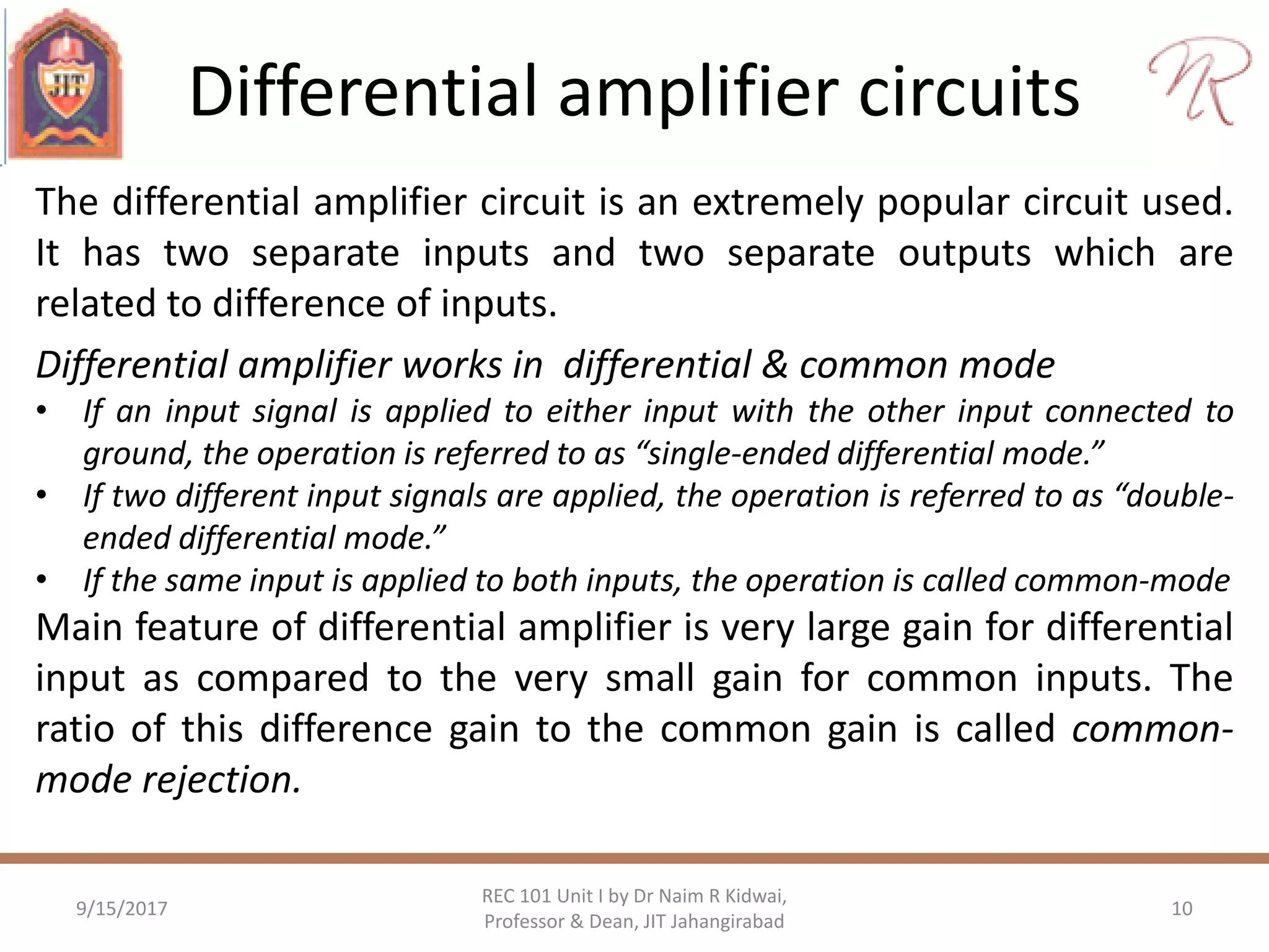 Differential amplifier circuits
9/15/2017 10
REC 101 Unit I by Dr Naim R Kidwai,
Professor & Dean, JIT Jahangirabad
The differential amplifier circuit is an extremely popular circuit used.
It has two separate inputs and two separate outputs which are
related to difference of inputs.
Differential amplifier works in differential & common mode
• If an input signal is applied to either input with the other input connected to
ground, the operation is referred to as “single-ended differential mode.”
• If two different input signals are applied, the operation is referred to as “double-
ended differential mode.”
• If the same input is applied to both inputs, the operation is called common-mode
Main feature of differential amplifier is very large gain for differential
input as compared to the very small gain for common inputs. The
ratio of this difference gain to the common gain is called common-
mode rejection.
 