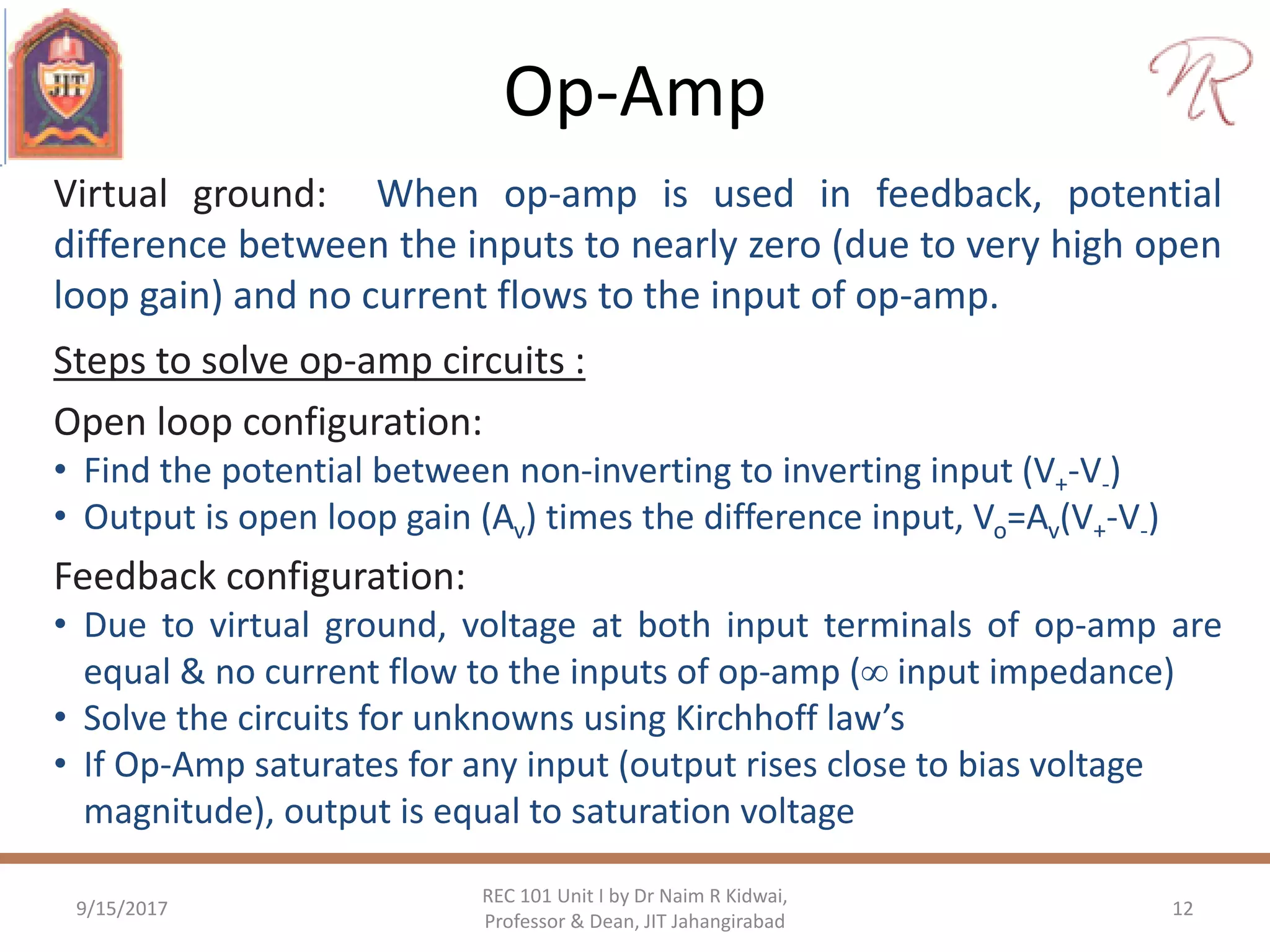 Op-Amp
9/15/2017 12
REC 101 Unit I by Dr Naim R Kidwai,
Professor & Dean, JIT Jahangirabad
Virtual ground: When op-amp is used in feedback, potential
difference between the inputs to nearly zero (due to very high open
loop gain) and no current flows to the input of op-amp.
Steps to solve op-amp circuits :
Open loop configuration:
• Find the potential between non-inverting to inverting input (V+-V-)
• Output is open loop gain (Av) times the difference input, Vo=Av(V+-V-)
Feedback configuration:
• Due to virtual ground, voltage at both input terminals of op-amp are
equal & no current flow to the inputs of op-amp ( input impedance)
• Solve the circuits for unknowns using Kirchhoff law’s
• If Op-Amp saturates for any input (output rises close to bias voltage
magnitude), output is equal to saturation voltage
 