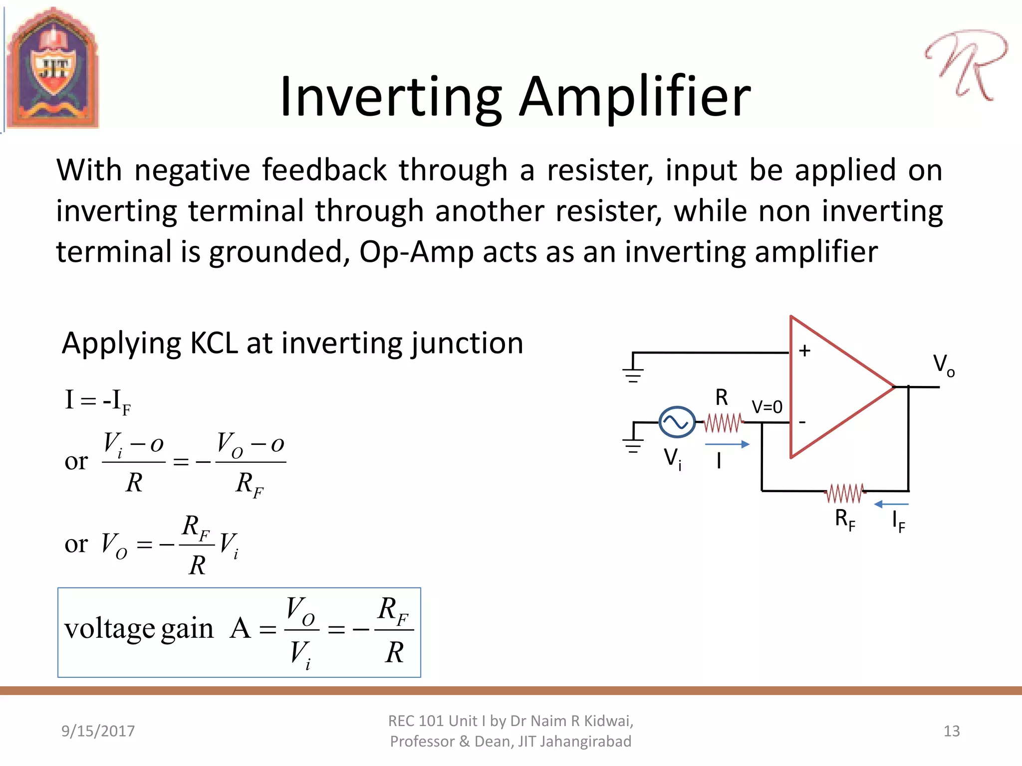 Inverting Amplifier
Applying KCL at inverting junction
9/15/2017 13
REC 101 Unit I by Dr Naim R Kidwai,
Professor & Dean, JIT Jahangirabad
+
-
Vo
RF
Vi
R V=0
I
IF
i
F
O
F
Oi
V
R
R
V
R
oV
R
oV





or
or
-II F
R
R
V
V F
i
O
Againvoltage
With negative feedback through a resister, input be applied on
inverting terminal through another resister, while non inverting
terminal is grounded, Op-Amp acts as an inverting amplifier
 