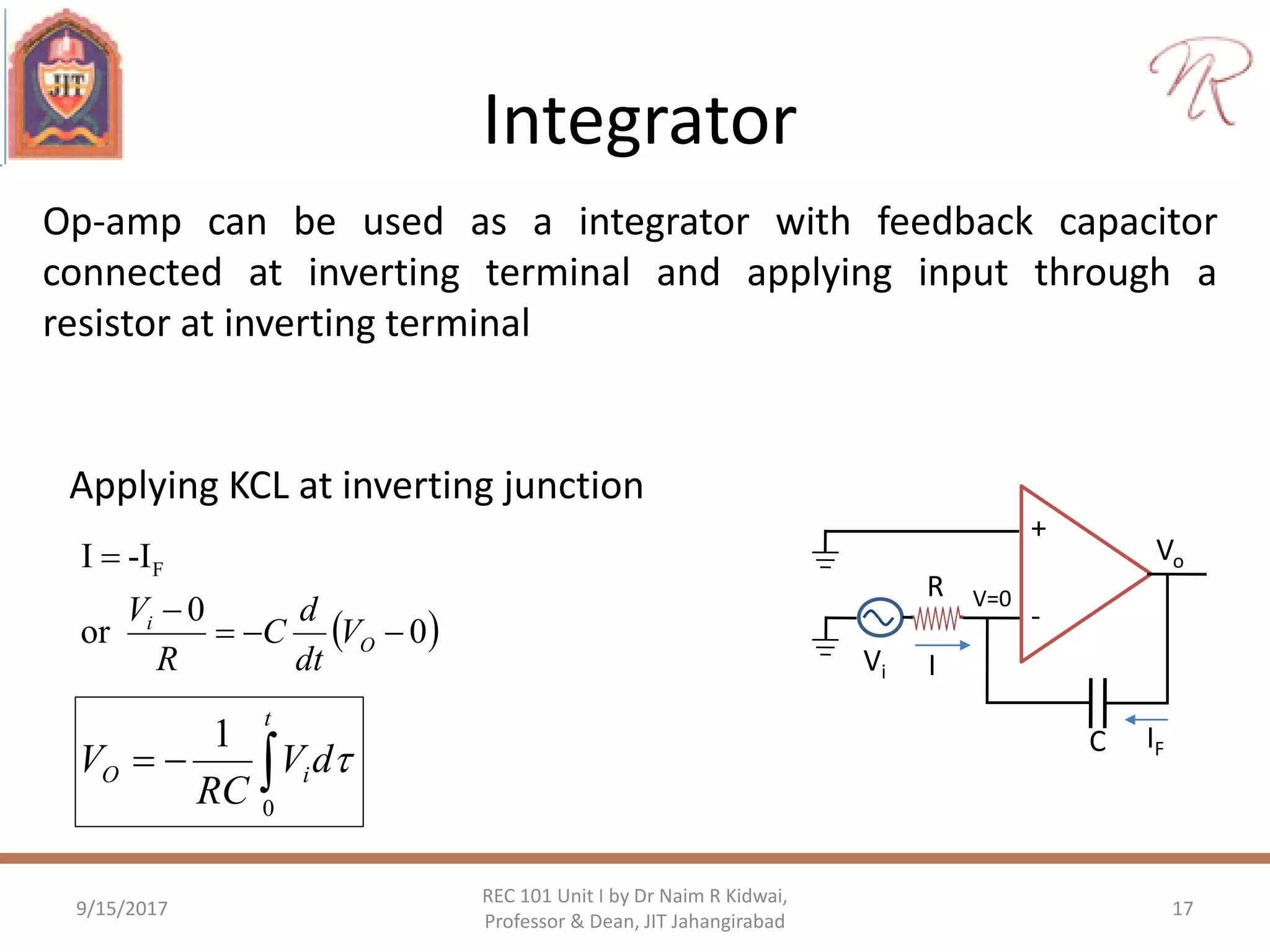 Integrator
Op-amp can be used as a integrator with feedback capacitor
connected at inverting terminal and applying input through a
resistor at inverting terminal
9/15/2017 17
REC 101 Unit I by Dr Naim R Kidwai,
Professor & Dean, JIT Jahangirabad
Applying KCL at inverting junction
 0
0
or
-II F



O
i
V
dt
d
C
R
V
+
-
Vo
C
Vi
R V=0
I
IF

t
iO dV
RC
V
0
1

 