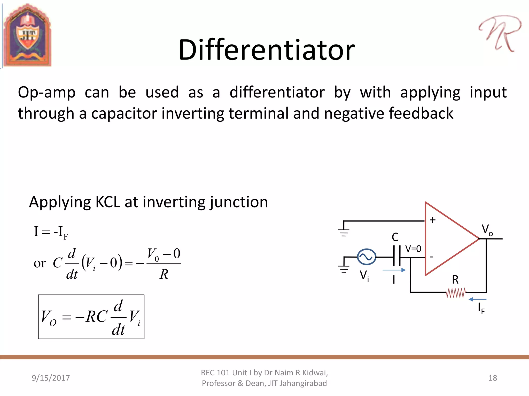Differentiator
9/15/2017 18
REC 101 Unit I by Dr Naim R Kidwai,
Professor & Dean, JIT Jahangirabad
Op-amp can be used as a differentiator by with applying input
through a capacitor inverting terminal and negative feedback
Applying KCL at inverting junction
 
R
V
V
dt
d
C i
0
0or
-II
0
F



+
-
Vo
Vi R
V=0
I
IF
C
iO V
dt
d
RCV 
 